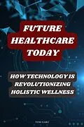 E-Book (epub) Future Healthcare Today: How Technology is Revolutionizing Holistic Wellness von Tom Garz