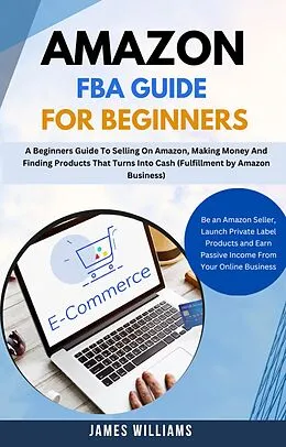 E-Book (epub) Amazon Fba Guide For Beginners : A Beginners Guide To Selling On Amazon, Making Money And Finding Products That Turns Into Cash (Fulfillment by Amazon Business) von James Williams