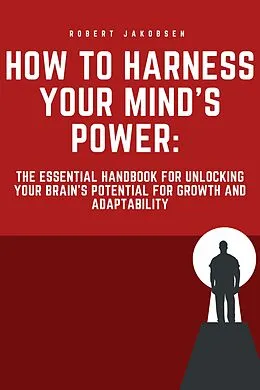 E-Book (epub) "How to Harness Your Mind's Power: The Essential Handbook for Unlocking Your Brain's Potential for Growth and Adaptability" von Robert Jakobsen