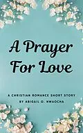 E-Book (epub) A Prayer for Love - A Sweet Christian Romance Short Story (Christian Romance Short Stories) von Abigail O. Nwaocha