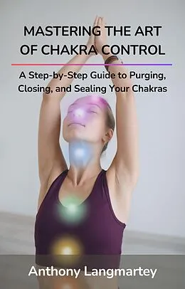 E-Book (epub) Mastering the Art of Chakra Control: A Step-by-Step Guide to Purging, Closing, and Sealing Your Chakras von Anthony Langmartey