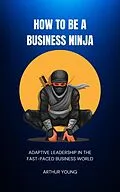 E-Book (epub) How to Be a Business Ninja: Adaptive Leadership in the Fast-Paced Business World (Self Improvement Series, #3) von Arthur Young
