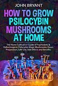 E-Book (epub) How to Grow Psilocybin Mushrooms at Home: The Home Cultivation Guide of Psychedelic & Hallucinogenic Psilocybin Magic Mushrooms, Doses Preparation, Safe Use, Side Effects and Benefits von John Bryant