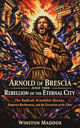 E-Book (epub) Arnold of Brescia and the Rebellion of the Eternal City: The Radical Arnoldist Heresy, Emperor Barbarossa, and the Execution at the Tiber von Winston Maddox