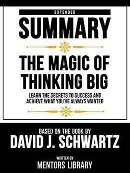 E-Book (epub) Extended Summary - The Magic Of Thinking Big - Learn The Secrets To Success And Achieve What You've Always Wanted - Based On The Book By David J. Schwartz von Mentors Library