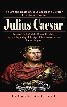 E-Book (epub) Julius Caesar: The Life and Death of Julius Caesar the Dictator of the Roman Empire (Learn of the End of the Roman Republic and the Beginning of the Age of the Caesars and the Roman Empire) von Allison Ronald Allison